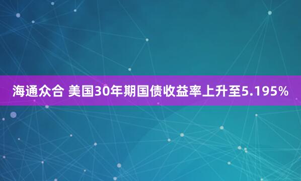 海通众合 美国30年期国债收益率上升至5.195%