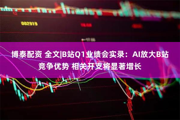 博泰配资 全文|B站Q1业绩会实录：AI放大B站竞争优势 相关开支将显著增长