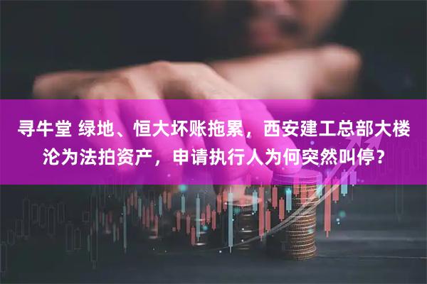 寻牛堂 绿地、恒大坏账拖累，西安建工总部大楼沦为法拍资产，申请执行人为何突然叫停？
