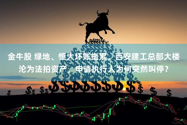 金牛股 绿地、恒大坏账拖累，西安建工总部大楼沦为法拍资产，申请执行人为何突然叫停？