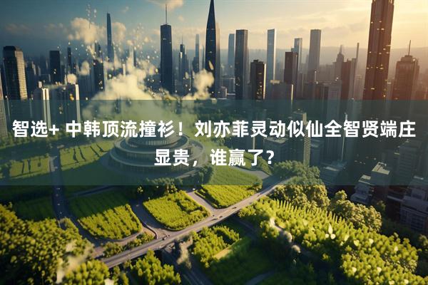 智选+ 中韩顶流撞衫!刘亦菲灵动似仙全智贤端庄显贵,谁赢了?