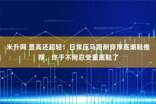 米升网 显高还超轻！日常压马路耐穿厚底潮鞋推荐，终于不用忍受重底鞋了
