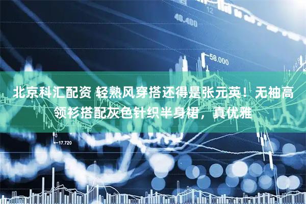 北京科汇配资 轻熟风穿搭还得是张元英！无袖高领衫搭配灰色针织半身裙，真优雅
