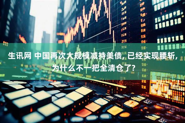 生讯网 中国再次大规模减持美债, 已经实现腰斩, 为什么不一把全清仓了?