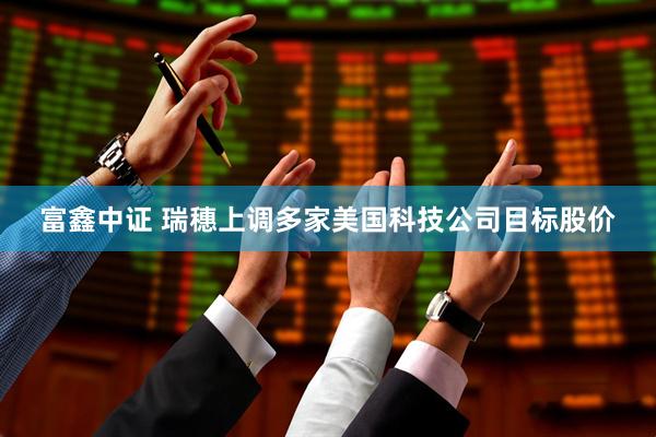 富鑫中证 瑞穗上调多家美国科技公司目标股价