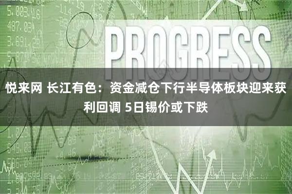 悦来网 长江有色：资金减仓下行半导体板块迎来获利回调 5日锡价或下跌