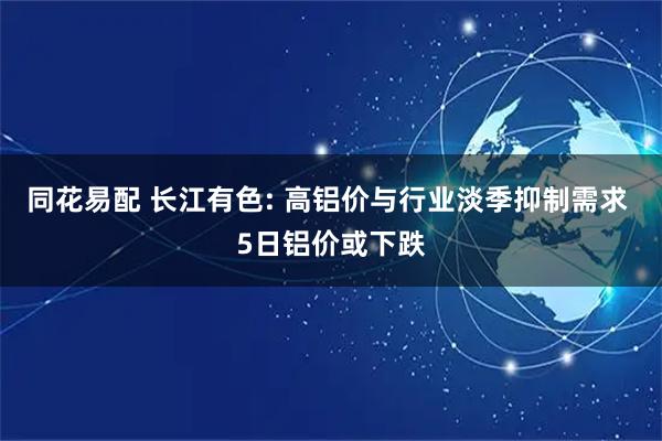 同花易配 长江有色: 高铝价与行业淡季抑制需求 5日铝价或下跌