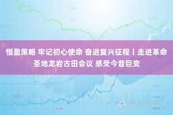 恒盈策略 牢记初心使命 奋进复兴征程丨走进革命圣地龙岩古田会议 感受今昔巨变