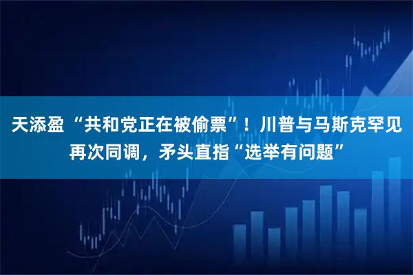 天添盈 “共和党正在被偷票”！川普与马斯克罕见再次同调，矛头直指“选举有问题”