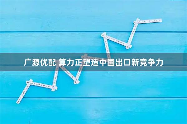 广源优配 算力正塑造中国出口新竞争力
