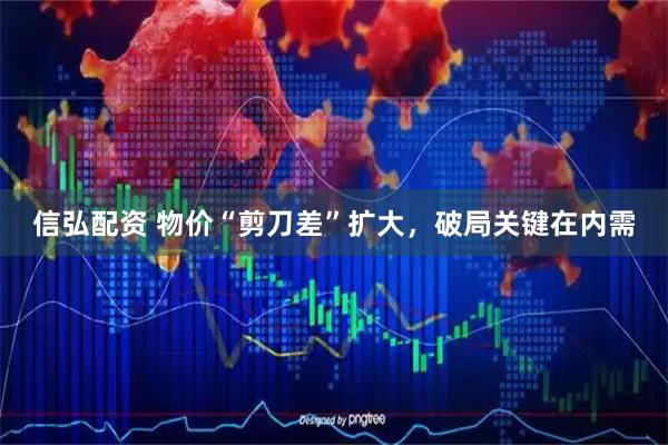 信弘配资 物价“剪刀差”扩大，破局关键在内需