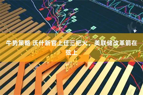 牛势策略 沃什新官上任三把火，美联储改革箭在弦上