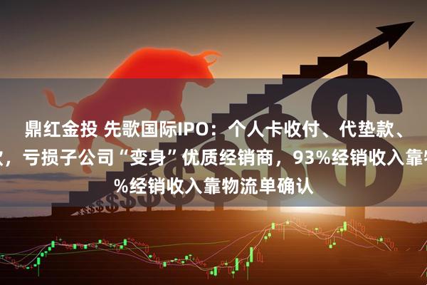 鼎红金投 先歌国际IPO：个人卡收付、代垫款、第三方回款，亏损子公司“变身”优质经销商，93%经销收入靠物流单确认