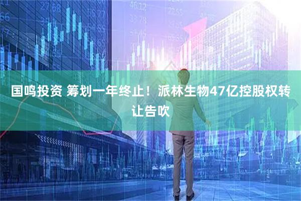 国鸣投资 筹划一年终止！派林生物47亿控股权转让告吹