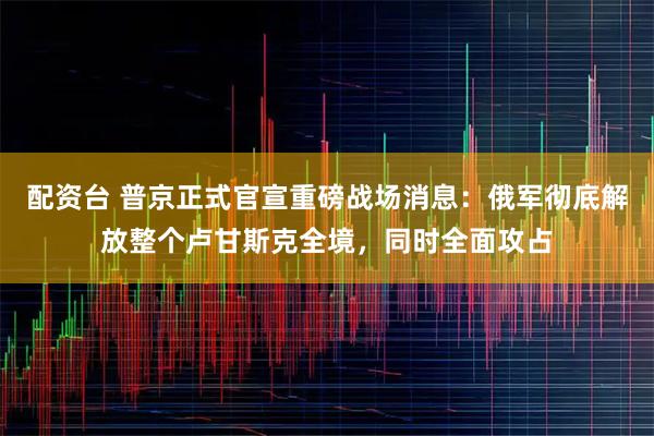 配资台 普京正式官宣重磅战场消息:俄军彻底解放整个卢甘斯克全境,同时全面攻占