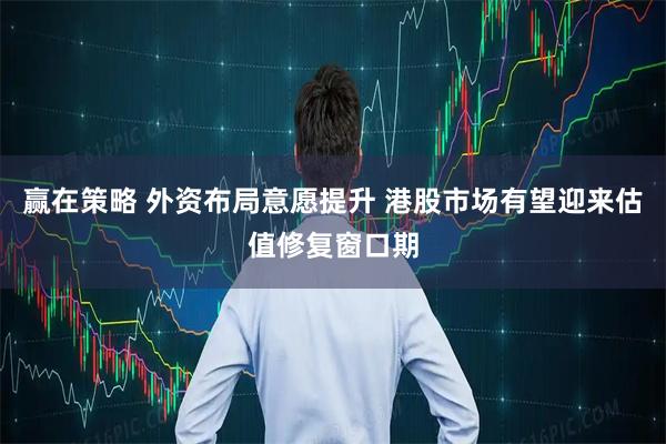 赢在策略 外资布局意愿提升 港股市场有望迎来估值修复窗口期