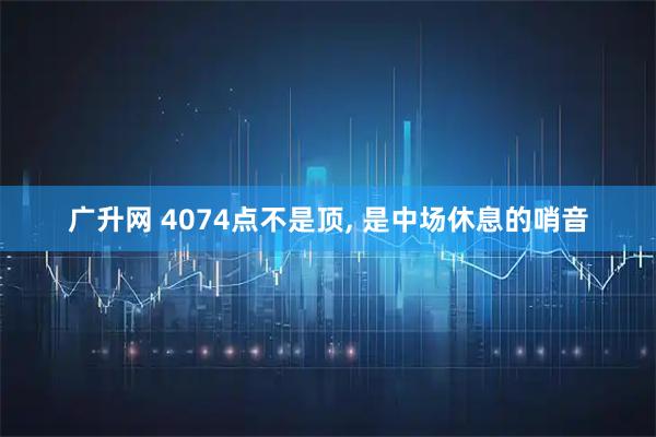 广升网 4074点不是顶, 是中场休息的哨音