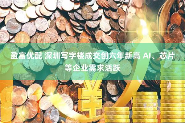 盈富优配 深圳写字楼成交创六年新高 AI、芯片等企业需求活跃