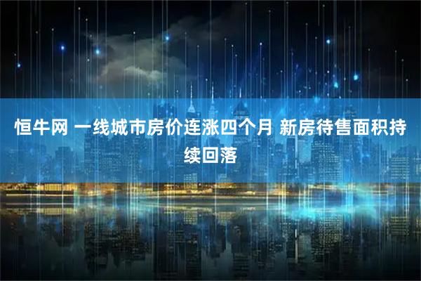 恒牛网 一线城市房价连涨四个月 新房待售面积持续回落