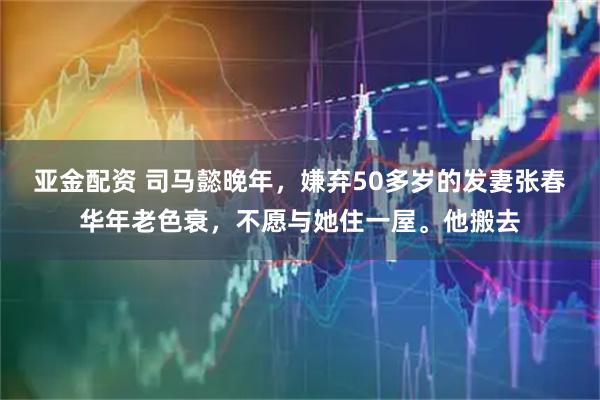 亚金配资 司马懿晚年，嫌弃50多岁的发妻张春华年老色衰，不愿与她住一屋。他搬去