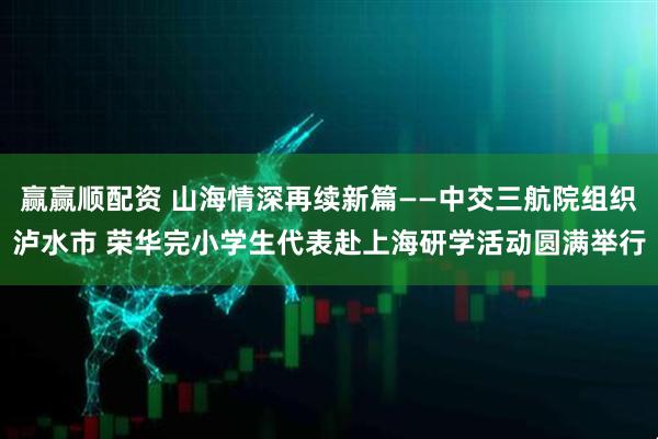赢赢顺配资 山海情深再续新篇——中交三航院组织泸水市 荣华完小学生代表赴上海研学活动圆满举行