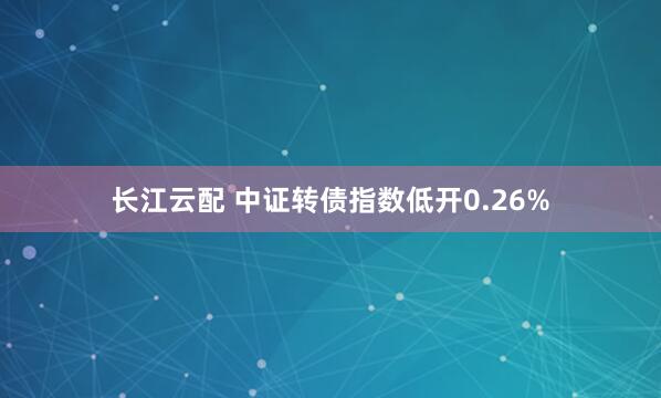 长江云配 中证转债指数低开0.26%