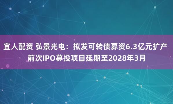 宜人配资 弘景光电：拟发可转债募资6.3亿元扩产 前次IPO募投项目延期至2028年3月