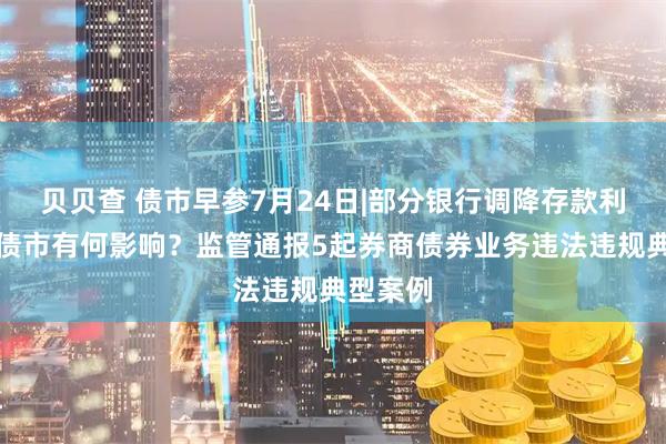 贝贝查 债市早参7月24日|部分银行调降存款利率，对债市有何影响？监管通报5起券商债券业务违法违规典型案例