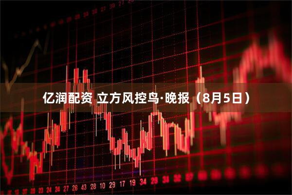 亿润配资 立方风控鸟·晚报（8月5日）